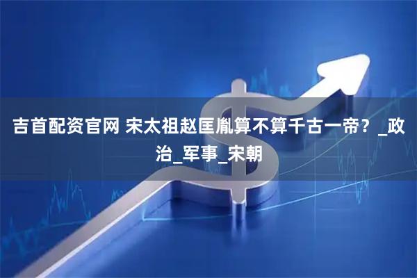 吉首配资官网 宋太祖赵匡胤算不算千古一帝？_政治_军事_宋朝