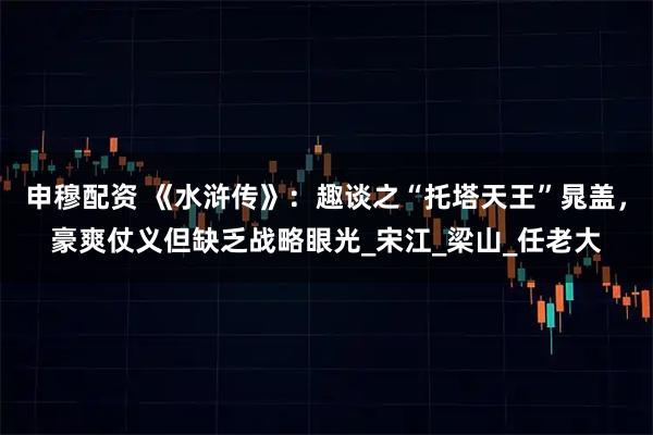 申穆配资 《水浒传》：趣谈之“托塔天王”晁盖，豪爽仗义但缺乏战略眼光_宋江_梁山_任老大
