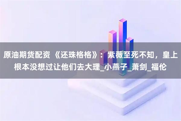 原油期货配资 《还珠格格》：紫薇至死不知，皇上根本没想过让他们去大理_小燕子_萧剑_福伦