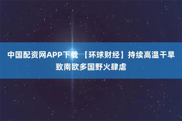 中国配资网APP下载 【环球财经】持续高温干旱致南欧多国野火肆虐
