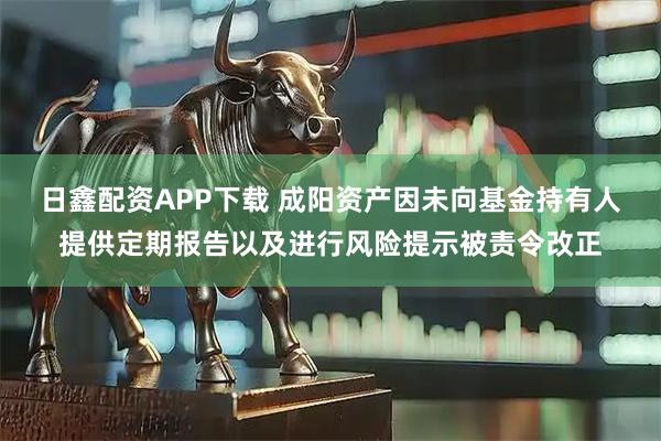 日鑫配资APP下载 成阳资产因未向基金持有人提供定期报告以及进行风险提示被责令改正