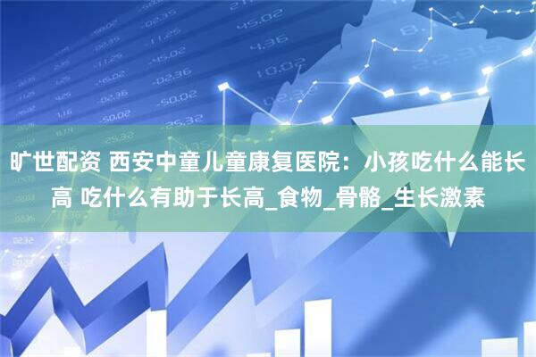 旷世配资 西安中童儿童康复医院：小孩吃什么能长高 吃什么有助于长高_食物_骨骼_生长激素