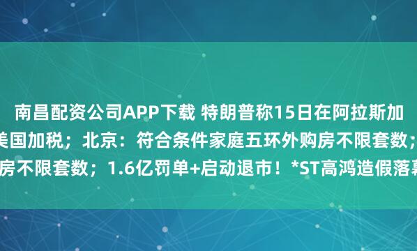 南昌配资公司APP下载 特朗普称15日在阿拉斯加会晤普京；印度“硬刚”美国加税；北京：符合条件家庭五环外购房不限套数；1.6亿罚单+启动退市！*ST高鸿造假落幕| 每经早参