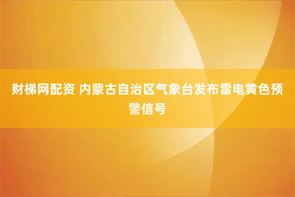 财梯网配资 内蒙古自治区气象台发布雷电黄色预警信号