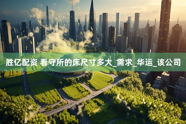 胜亿配资 看守所的床尺寸多大_需求_华运_该公司