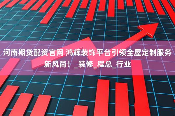河南期货配资官网 鸿辉装饰平台引领全屋定制服务新风尚！_装修_程总_行业