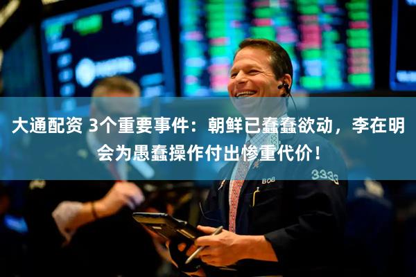 大通配资 3个重要事件：朝鲜已蠢蠢欲动，李在明会为愚蠢操作付出惨重代价！