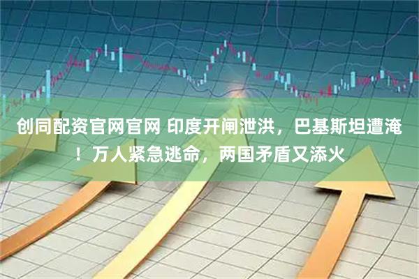 创同配资官网官网 印度开闸泄洪，巴基斯坦遭淹！万人紧急逃命，两国矛盾又添火