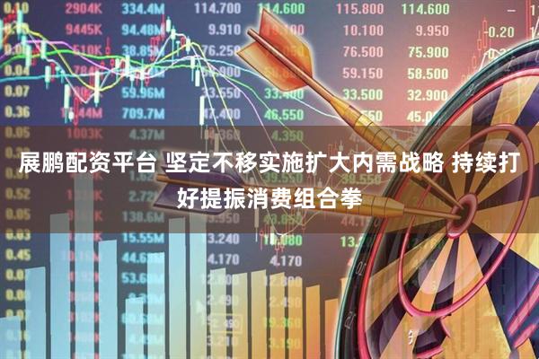 展鹏配资平台 坚定不移实施扩大内需战略 持续打好提振消费组合拳