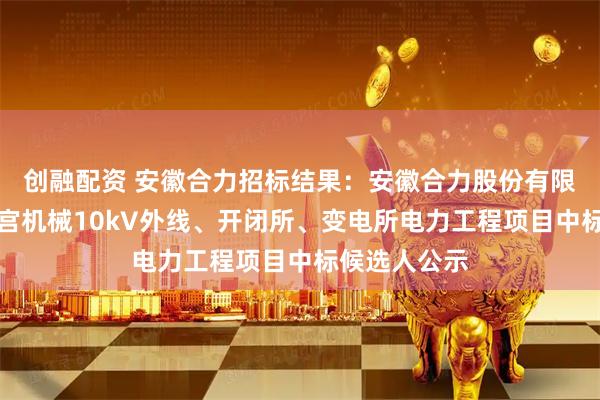 创融配资 安徽合力招标结果：安徽合力股份有限公司已购二宫机械10kV外线、开闭所、变电所电力工程项目中标候选人公示