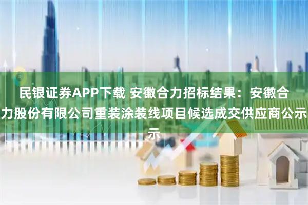 民银证券APP下载 安徽合力招标结果：安徽合力股份有限公司重装涂装线项目候选成交供应商公示