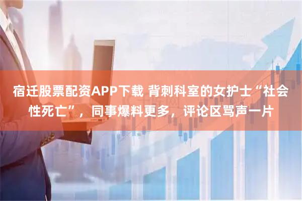 宿迁股票配资APP下载 背刺科室的女护士“社会性死亡”，同事爆料更多，评论区骂声一片