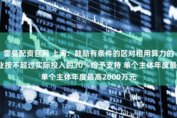 雷曼配资官网 上海：鼓励有条件的区对租用算力的数字广告企业按不超过实际投入的30％给予支持 单个主体年度最高2000万元