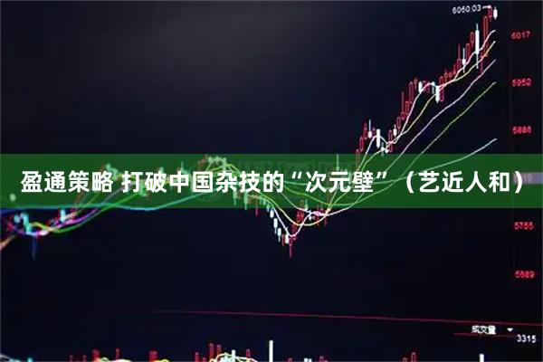 盈通策略 打破中国杂技的“次元壁”（艺近人和）