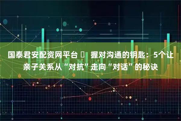 国泰君安配资网平台 ️ 握对沟通的钥匙：5个让亲子关系从“对抗”走向“对话”的秘诀
