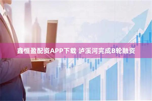 鑫恒盈配资APP下载 泸溪河完成B轮融资