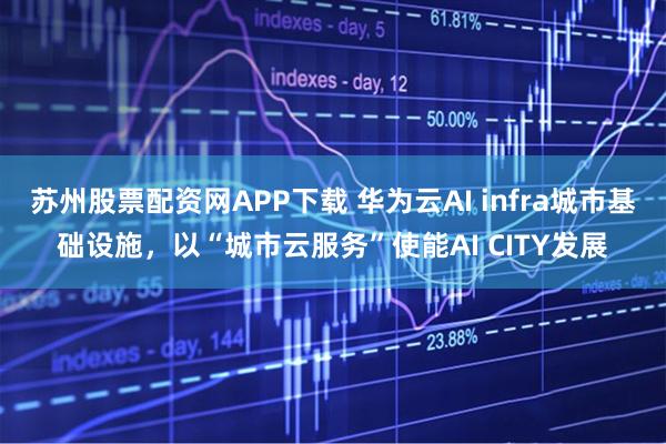 苏州股票配资网APP下载 华为云AI infra城市基础设施，以“城市云服务”使能AI CITY发展