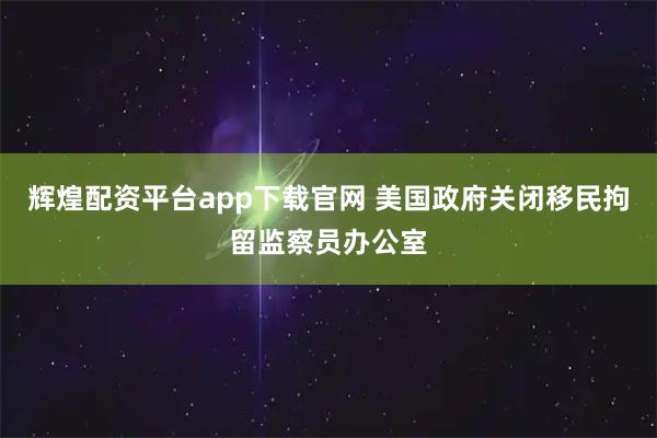 辉煌配资平台app下载官网 美国政府关闭移民拘留监察员办公室
