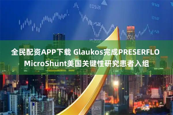 全民配资APP下载 Glaukos完成PRESERFLO MicroShunt美国关键性研究患者入组