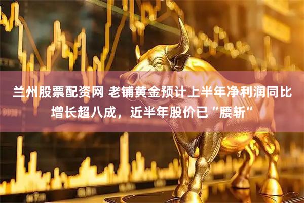 兰州股票配资网 老铺黄金预计上半年净利润同比增长超八成，近半年股价已“腰斩”